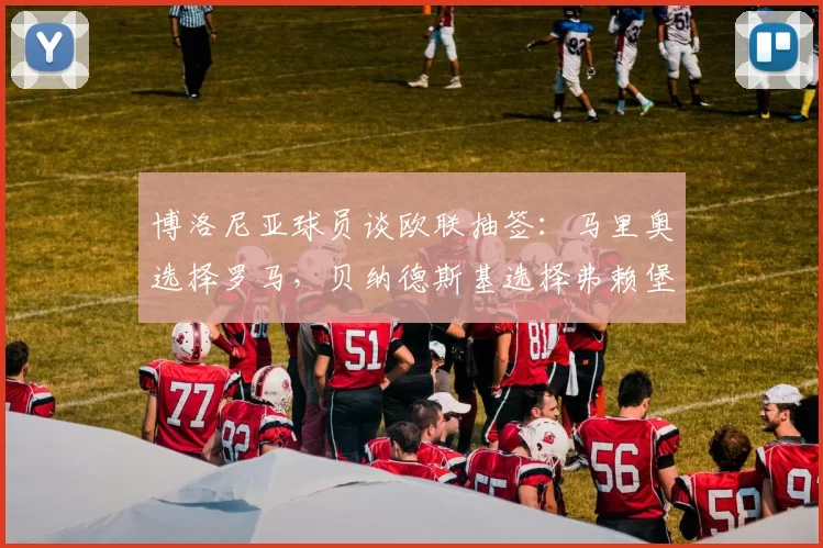 博洛尼亚球员谈欧联抽签：马里奥选择罗马，贝纳德斯基选择弗赖堡