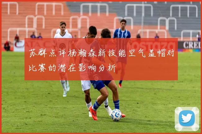 苏群点评杨瀚森新技能空气盖帽对比赛的潜在影响分析