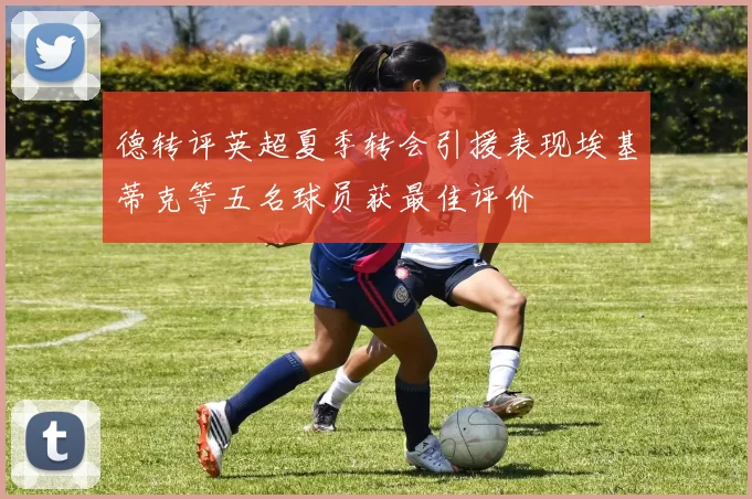 德转评英超夏季转会引援表现埃基蒂克等五名球员获最佳评价