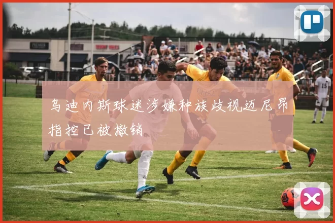 乌迪内斯球迷涉嫌种族歧视迈尼昂指控已被撤销
