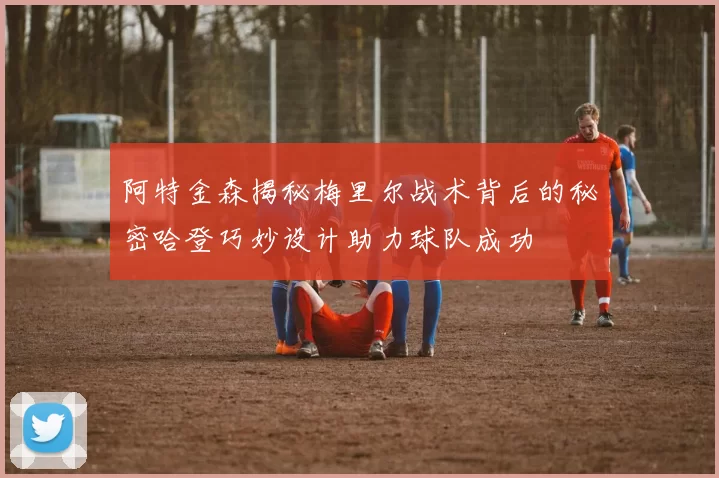 阿特金森揭秘梅里尔战术背后的秘密哈登巧妙设计助力球队成功
