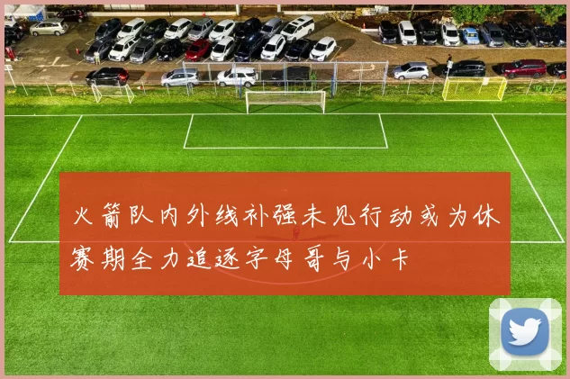 火箭队内外线补强未见行动或为休赛期全力追逐字母哥与小卡