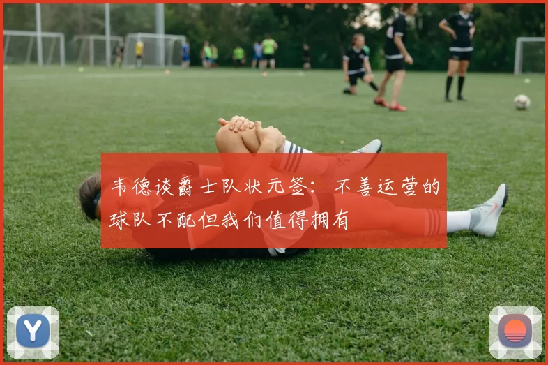 韦德谈爵士队状元签：不善运营的球队不配但我们值得拥有