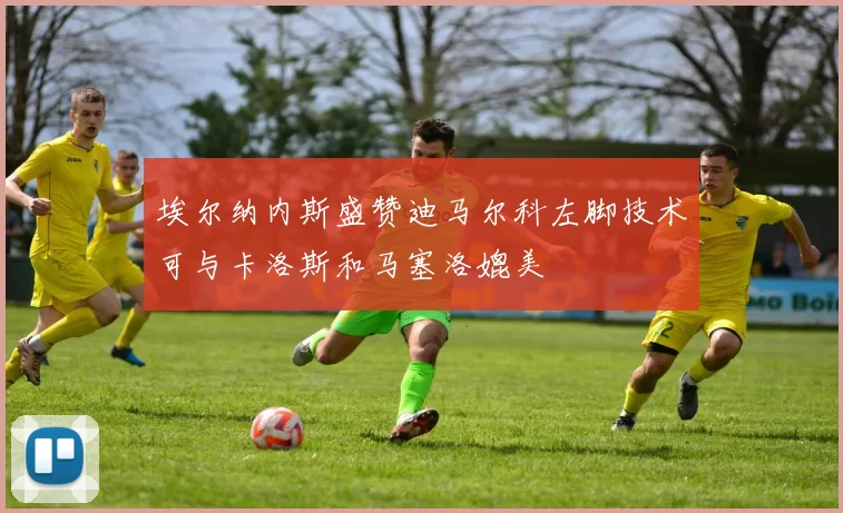 埃尔纳内斯盛赞迪马尔科左脚技术可与卡洛斯和马塞洛媲美