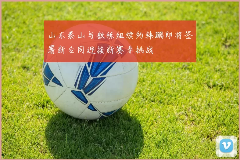 山东泰山与教练组续约韩鹏即将签署新合同迎接新赛季挑战