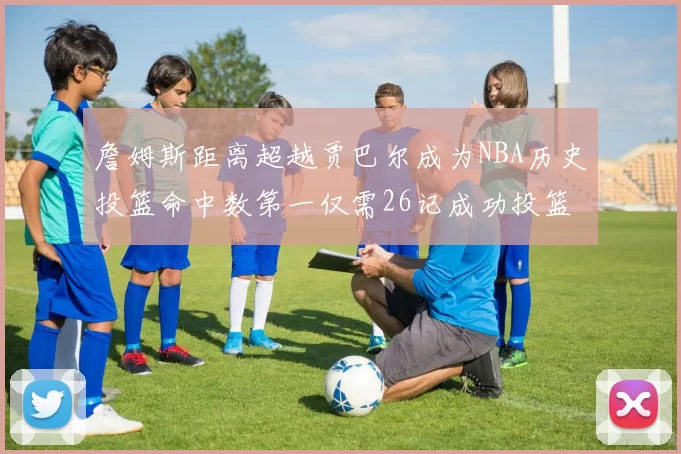詹姆斯距离超越贾巴尔成为NBA历史投篮命中数第一仅需26记成功投篮