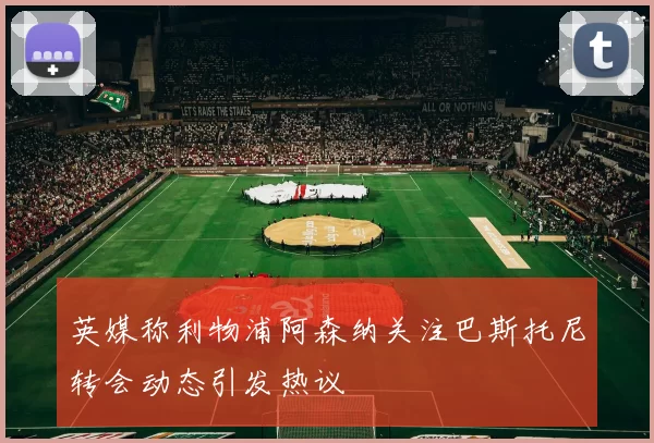 英媒称利物浦阿森纳关注巴斯托尼转会动态引发热议