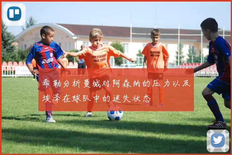 希勒分析曼城对阿森纳的压力以及埃泽在球队中的迷失状态
