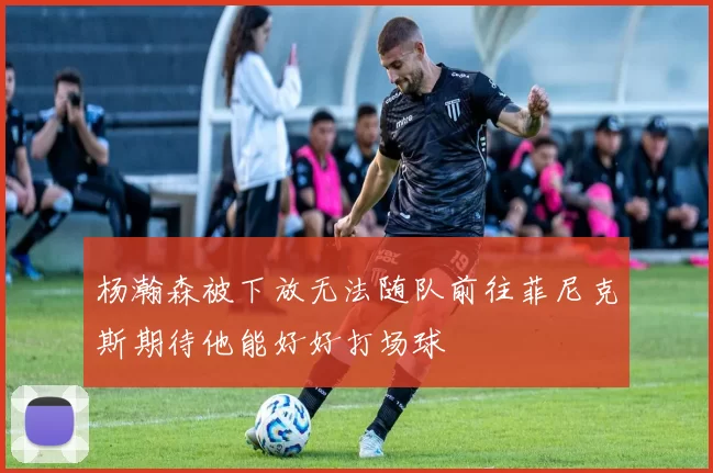 杨瀚森被下放无法随队前往菲尼克斯期待他能好好打场球