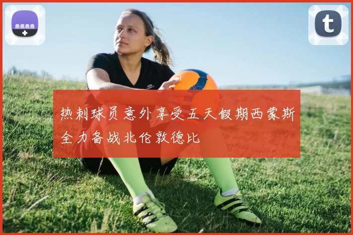 热刺球员意外享受五天假期西蒙斯全力备战北伦敦德比