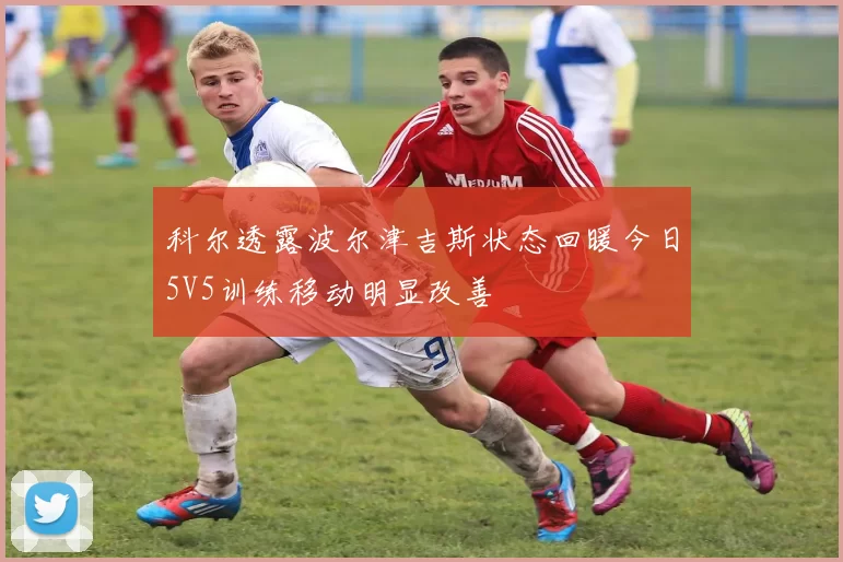 科尔透露波尔津吉斯状态回暖今日5V5训练移动明显改善