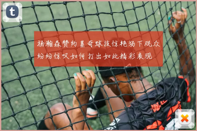 杨瀚森赞约基奇球技惊艳场下观众纷纷惊叹如何打出如此精彩表现