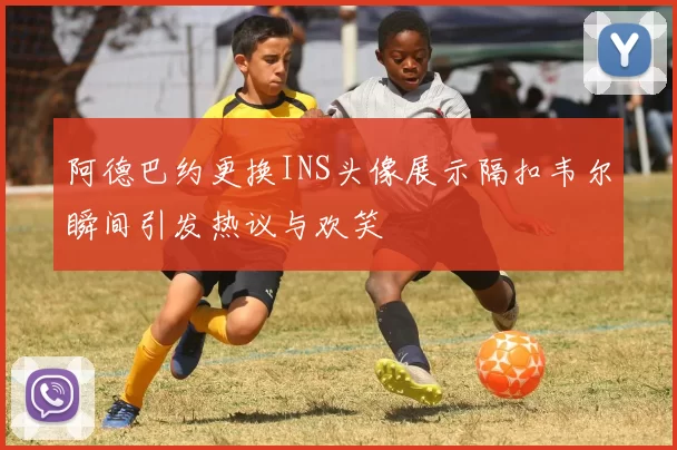 阿德巴约更换INS头像展示隔扣韦尔瞬间引发热议与欢笑