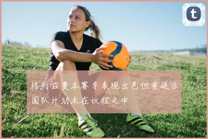 格列兹曼本赛季表现出色但重返法国队计划未在议程之中