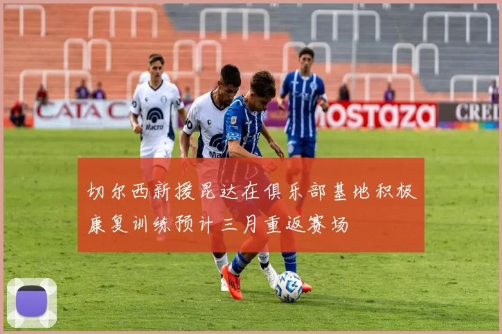 切尔西新援昆达在俱乐部基地积极康复训练预计三月重返赛场