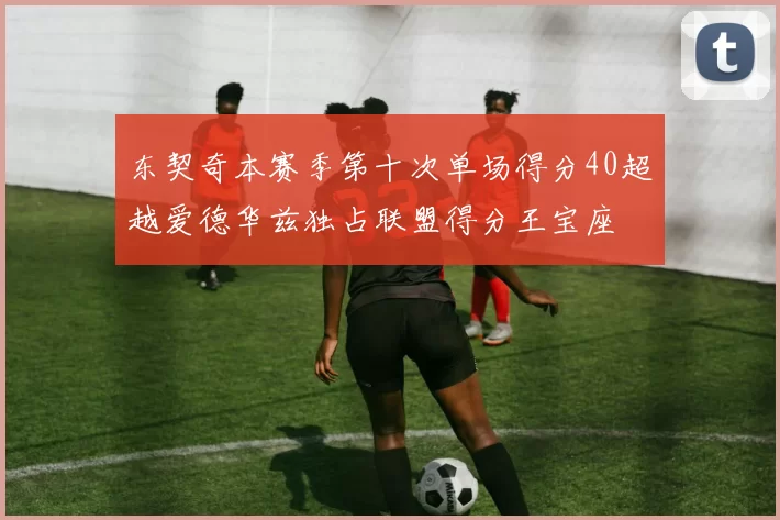 东契奇本赛季第十次单场得分40超越爱德华兹独占联盟得分王宝座