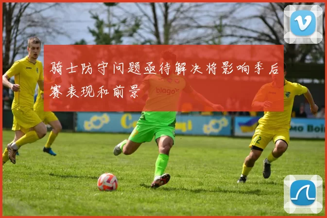 骑士防守问题亟待解决将影响季后赛表现和前景