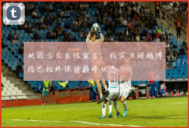 纳因戈兰自信宣言：我实力超越博格巴始终保持巅峰状态