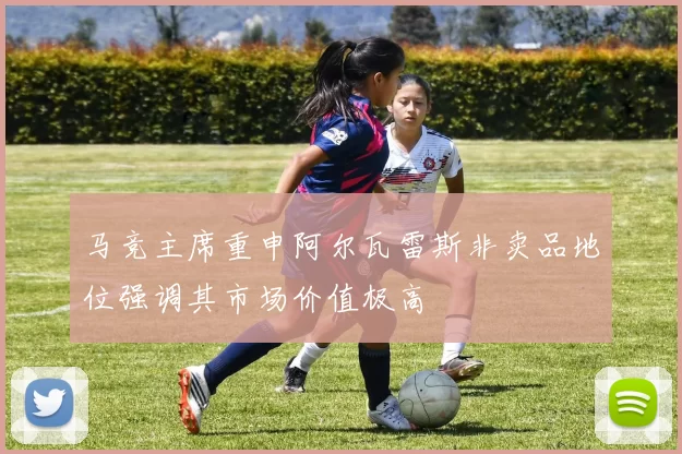 马竞主席重申阿尔瓦雷斯非卖品地位强调其市场价值极高