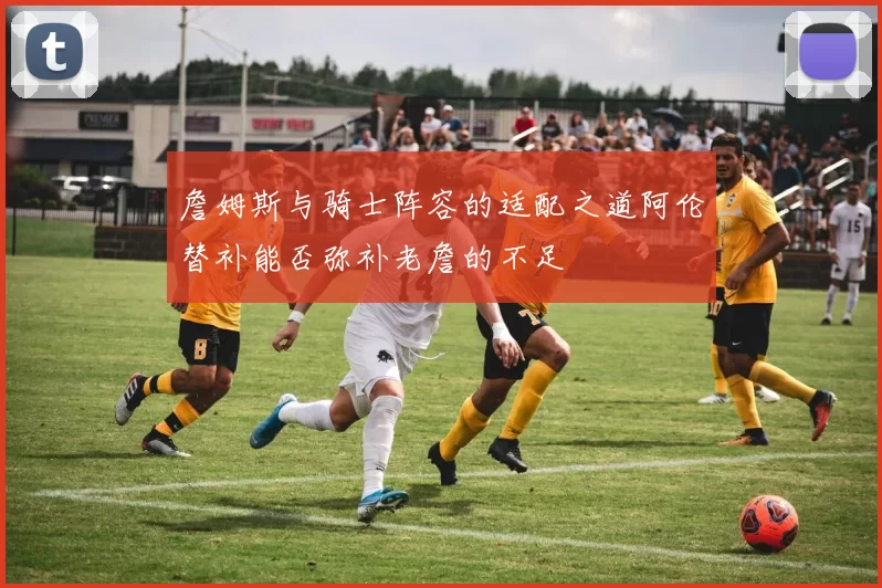詹姆斯与骑士阵容的适配之道阿伦替补能否弥补老詹的不足