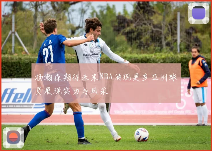 杨瀚森期待未来NBA涌现更多亚洲球员展现实力与风采